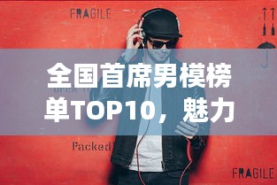 全国首席男模榜单TOP10，魅力男模惊艳登场！