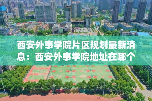 西安外事学院片区规划最新消息：西安外事学院地址在哪个街道 