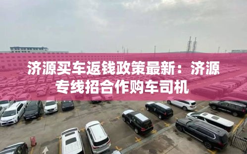 济源买车返钱政策最新：济源专线招合作购车司机 