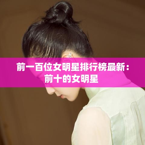 前一百位女明星排行榜最新：前十的女明星 