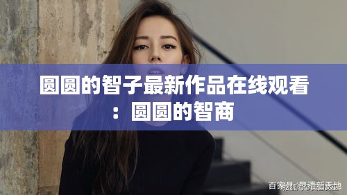 圆圆的智子最新作品在线观看：圆圆的智商 