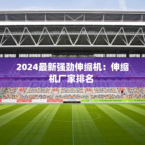 2024最新强劲伸缩机：伸缩机厂家排名 