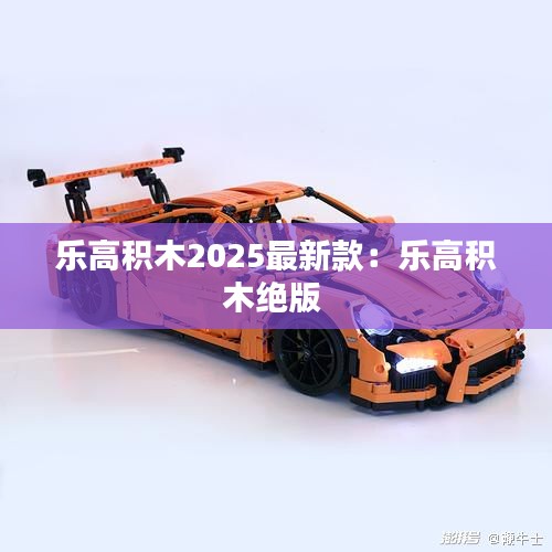 乐高积木2025最新款：乐高积木绝版 