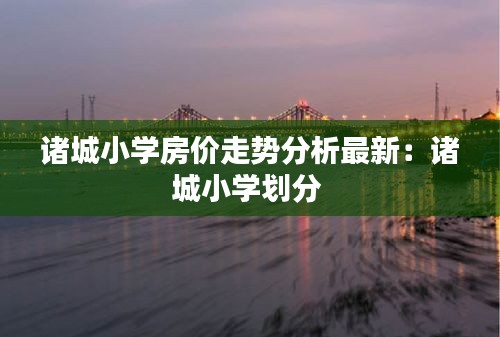诸城小学房价走势分析最新：诸城小学划分 