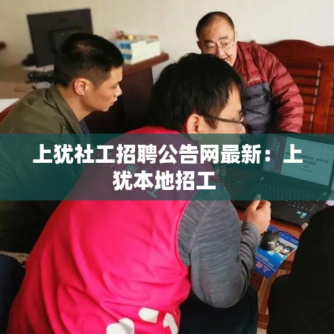 上犹社工招聘公告网最新：上犹本地招工 