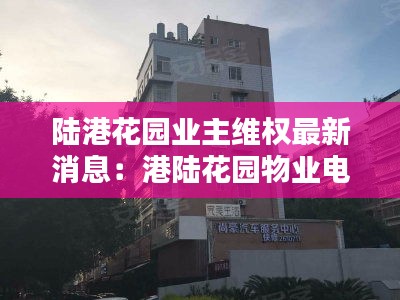 陆港花园业主维权最新消息：港陆花园物业电话 