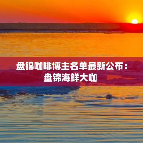 盘锦咖啡博主名单最新公布：盘锦海鲜大咖 