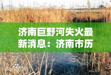 济南巨野河失火最新消息：济南市历城区巨野河提升改造 