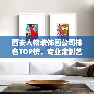 西安人物装饰画公司排名TOP榜，专业定制艺术装饰画首选！