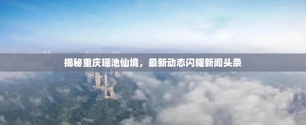 揭秘重庆瑶池仙境，最新动态闪耀新闻头条