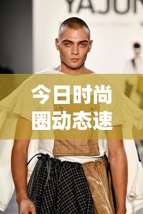 今日时尚圈动态速递，最新时装新闻头条汇总