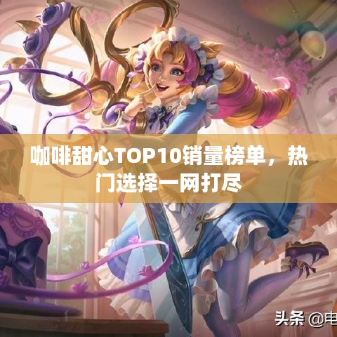 咖啡甜心TOP10销量榜单，热门选择一网打尽