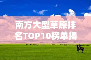 南方大型草原排名TOP10榜单揭晓！惊艳你的视野！