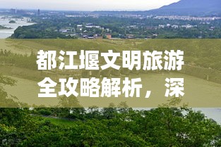 都江堰文明旅游全攻略解析，深度体验文化与自然的和谐共生