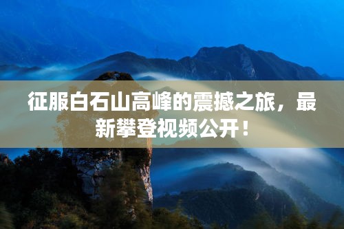 征服白石山高峰的震撼之旅，最新攀登视频公开！