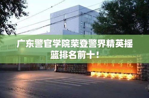 广东警官学院荣登警界精英摇篮排名前十！