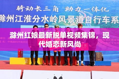 滁州红娘最新脱单视频集锦，现代婚恋新风尚