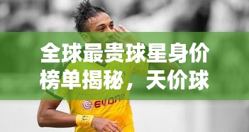 全球最贵球星身价榜单揭秘，天价球星TOP排行