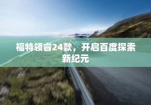 福特领睿24款，开启百度探索新纪元