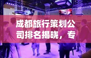 成都旅行策划公司排名揭晓，专业机构推荐，打造完美旅行体验！