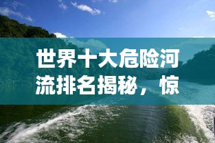 世界十大危险河流排名揭秘，惊险刺激，你敢挑战吗？