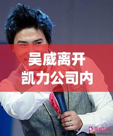 吴威离开凯力公司内幕揭秘，最新消息重磅来袭！