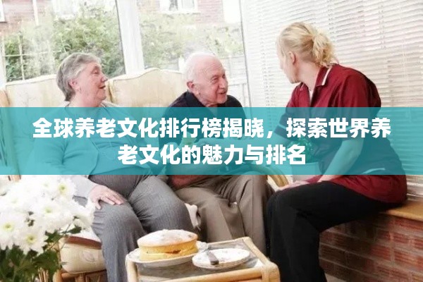 全球养老文化排行榜揭晓，探索世界养老文化的魅力与排名