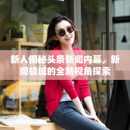 新人揭秘头条新闻内幕，新闻领域的全新视角探索